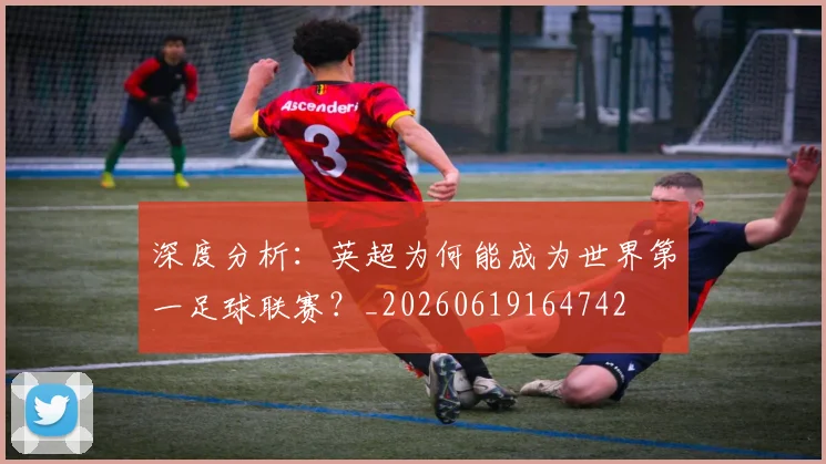 深度分析:英超为何能成为世界第一足球联赛?_20260619164742