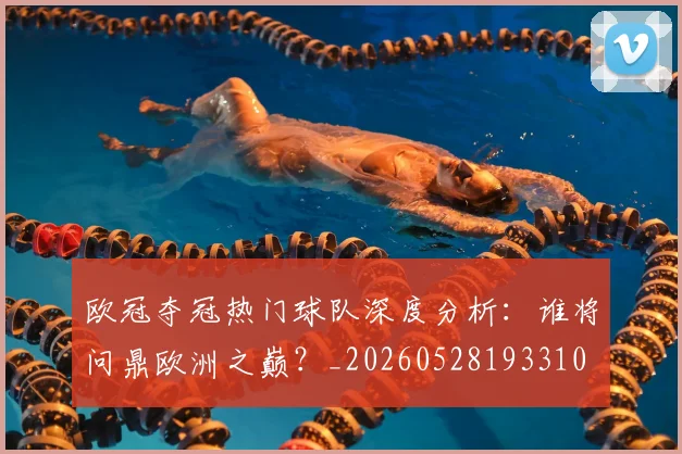 欧冠夺冠热门球队深度分析:谁将问鼎欧洲之巅?_20260528193310