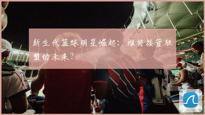 新生代篮球明星崛起:谁将接管联盟的未来?
