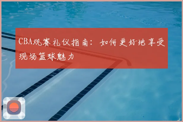 CBA观赛礼仪指南：如何更好地享受现场篮球魅力