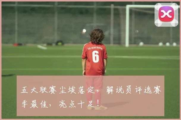 五大联赛尘埃落定，解说员评选赛季最佳，亮点十足！