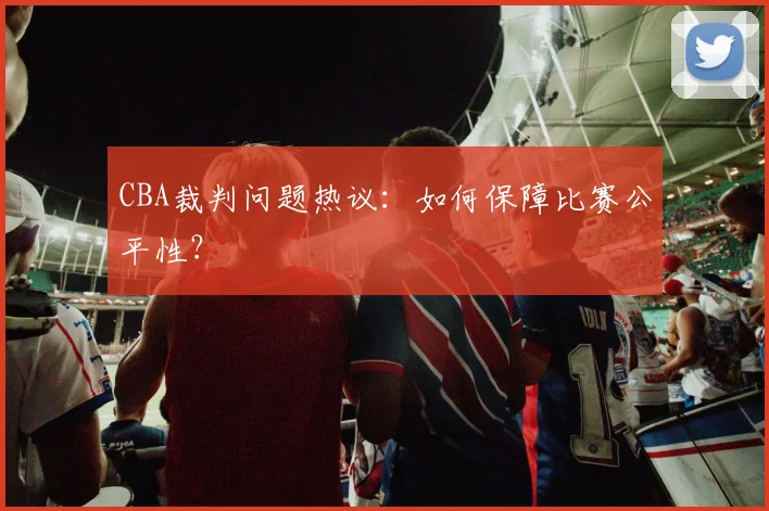 CBA裁判问题热议：如何保障比赛公平性？