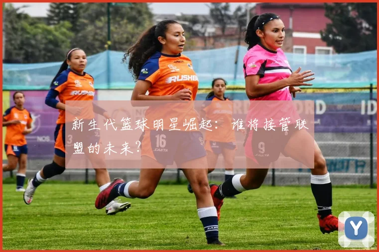 新生代篮球明星崛起：谁将接管联盟的未来？